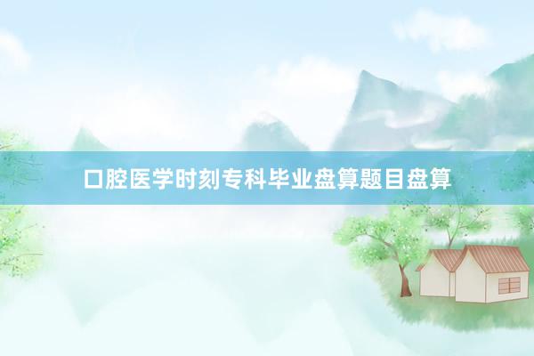 口腔医学时刻专科毕业盘算题目盘算